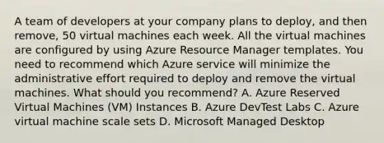 A team of developers at your company plans to deploy, and then remove, 50 virtual machines each week. All the virtual machines are configured by using Azure Resource Manager templates. You need to recommend which Azure service will minimize the administrative effort required to deploy and remove the virtual machines. What should you recommend? A. Azure Reserved Virtual Machines (VM) Instances B. Azure DevTest Labs C. Azure virtual machine scale sets D. Microsoft Managed Desktop