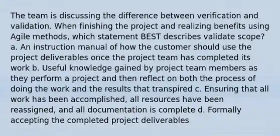 The team is discussing the difference between verification and validation. When finishing the project and realizing benefits using Agile methods, which statement BEST describes validate scope? a. An instruction manual of how the customer should use the project deliverables once the project team has completed its work b. Useful knowledge gained by project team members as they perform a project and then reflect on both the process of doing the work and the results that transpired c. Ensuring that all work has been accomplished, all resources have been reassigned, and all documentation is complete d. Formally accepting the completed project deliverables