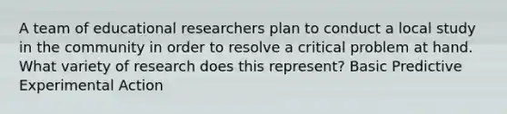 A team of educational researchers plan to conduct a local study in the community in order to resolve a critical problem at hand. What variety of research does this represent? Basic Predictive Experimental Action