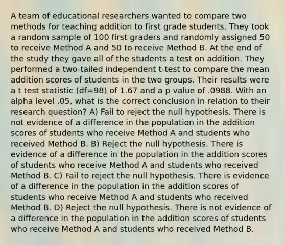 A team of educational researchers wanted to compare two methods for teaching addition to first grade students. They took a random sample of 100 first graders and randomly assigned 50 to receive Method A and 50 to receive Method B. At the end of the study they gave all of the students a test on addition. They performed a two-tailed independent t-test to compare the mean addition scores of students in the two groups. Their results were a t test statistic (df=98) of 1.67 and a p value of .0988. With an alpha level .05, what is the correct conclusion in relation to their research question? A) Fail to reject the null hypothesis. There is not evidence of a difference in the population in the addition scores of students who receive Method A and students who received Method B. B) Reject the null hypothesis. There is evidence of a difference in the population in the addition scores of students who receive Method A and students who received Method B. C) Fail to reject the null hypothesis. There is evidence of a difference in the population in the addition scores of students who receive Method A and students who received Method B. D) Reject the null hypothesis. There is not evidence of a difference in the population in the addition scores of students who receive Method A and students who received Method B.