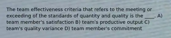 The team effectiveness criteria that refers to the meeting or exceeding of the standards of quantity and quality is the ____. A) team member's satisfaction B) team's productive output C) team's quality variance D) team member's commitment