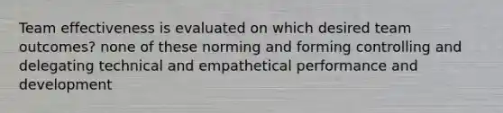 Team effectiveness is evaluated on which desired team outcomes? none of these norming and forming controlling and delegating technical and empathetical performance and development