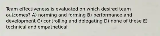 Team effectiveness is evaluated on which desired team outcomes? A) norming and forming B) performance and development C) controlling and delegating D) none of these E) technical and empathetical