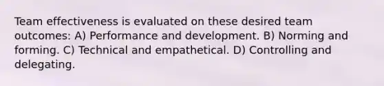 Team effectiveness is evaluated on these desired team outcomes: A) Performance and development. B) Norming and forming. C) Technical and empathetical. D) Controlling and delegating.