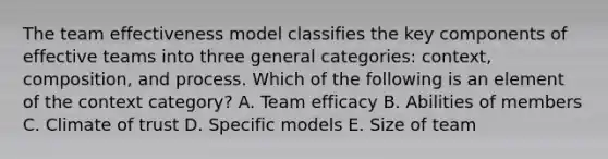 The team effectiveness model classifies the key components of effective teams into three general categories: context, composition, and process. Which of the following is an element of the context category? A. Team efficacy B. Abilities of members C. Climate of trust D. Specific models E. Size of team