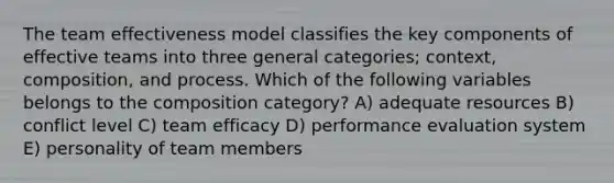 The team effectiveness model classifies the key components of effective teams into three general categories; context, composition, and process. Which of the following variables belongs to the composition category? A) adequate resources B) conflict level C) team efficacy D) performance evaluation system E) personality of team members