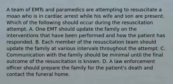 A team of EMTs and paramedics are attempting to resuscitate a moan who is in cardiac arrest while his wife and son are present. Which of the following should occur during the resuscitation attempt. A. One EMT should update the family on the interventions that have been performed and how the patient has responded. B. Each member of the resuscitation team should update the family at various intervals throughout the attempt. C. Communication with the family should be minimal until the final outcome of the resuscitation is known. D. A law enforcement officer should prepare the family for the patient's death and contact the funeral home.