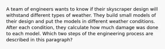 A team of engineers wants to know if their skyscraper design will withstand different types of weather. They build small models of their design and put the models in different weather conditions. After each condition, they calculate how much damage was done to each model. Which two steps of the engineering process are described in this paragraph?