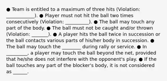 ● Team is entitled to a maximum of three hits (Violation: ____________). ● Player must not hit the ball two times consecutively (Violation: __________). ● The ball may touch any part of the body. ● The ball must not be caught and/or thrown (Violation: _______). ● A player hits the ball twice in succession or the ball contacts various parts of his/her body in succession. ● The ball may touch the ________ during rally or service. ● In _________, a player may touch the ball beyond the net, provided that he/she does not interfere with the opponent's play. ● If the ball touches any part of the blocker's body, it is not considered as ______.