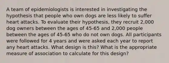 A team of epidemiologists is interested in investigating the hypothesis that people who own dogs are less likely to suffer heart attacks. To evaluate their hypothesis, they recruit 2,000 dog owners between the ages of 45-65 and 2,000 people between the ages of 45-65 who do not own dogs. All participants were followed for 4 years and were asked each year to report any heart attacks. What design is this? What is the appropriate measure of association to calculate for this design?