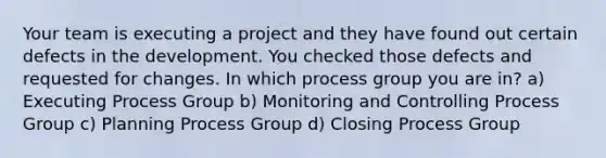 Your team is executing a project and they have found out certain defects in the development. You checked those defects and requested for changes. In which process group you are in? a) Executing Process Group b) Monitoring and Controlling Process Group c) Planning Process Group d) Closing Process Group