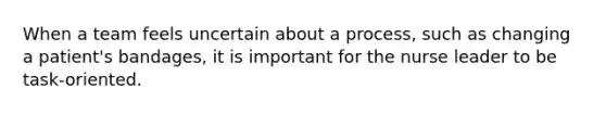 When a team feels uncertain about a process, such as changing a patient's bandages, it is important for the nurse leader to be task-oriented.