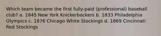 Which team became the first fully-paid (professional) baseball club? a. 1845 New York Knickerbockers b. 1833 Philadelphia Olympics c. 1876 Chicago White Stockings d. 1869 Cincinnati Red Stockings