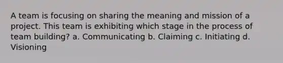 A team is focusing on sharing the meaning and mission of a project. This team is exhibiting which stage in the process of team building? a. Communicating b. Claiming c. Initiating d. Visioning