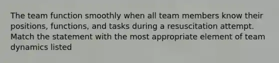 The team function smoothly when all team members know their positions, functions, and tasks during a resuscitation attempt. Match the statement with the most appropriate element of team dynamics listed