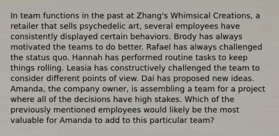 In team functions in the past at Zhang's Whimsical Creations, a retailer that sells psychedelic art, several employees have consistently displayed certain behaviors. Brody has always motivated the teams to do better. Rafael has always challenged the status quo. Hannah has performed routine tasks to keep things rolling. Leasia has constructively challenged the team to consider different points of view. Dai has proposed new ideas. Amanda, the company owner, is assembling a team for a project where all of the decisions have high stakes. Which of the previously mentioned employees would likely be the most valuable for Amanda to add to this particular team?