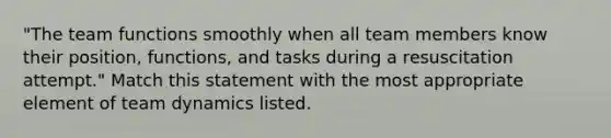 "The team functions smoothly when all team members know their position, functions, and tasks during a resuscitation attempt." Match this statement with the most appropriate element of team dynamics listed.