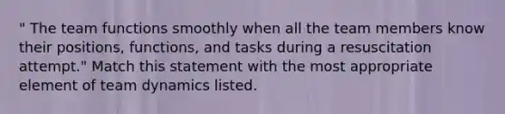 " The team functions smoothly when all the team members know their positions, functions, and tasks during a resuscitation attempt." Match this statement with the most appropriate element of team dynamics listed.