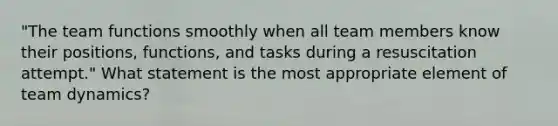 "The team functions smoothly when all team members know their positions, functions, and tasks during a resuscitation attempt." What statement is the most appropriate element of team dynamics?