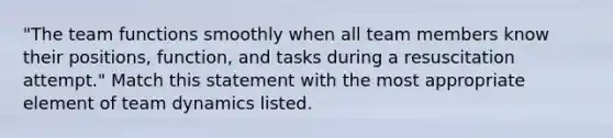 "The team functions smoothly when all team members know their positions, function, and tasks during a resuscitation attempt." Match this statement with the most appropriate element of team dynamics listed.