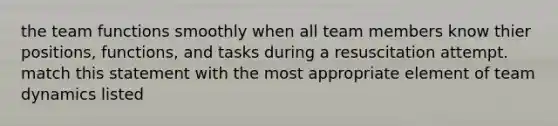 the team functions smoothly when all team members know thier positions, functions, and tasks during a resuscitation attempt. match this statement with the most appropriate element of team dynamics listed