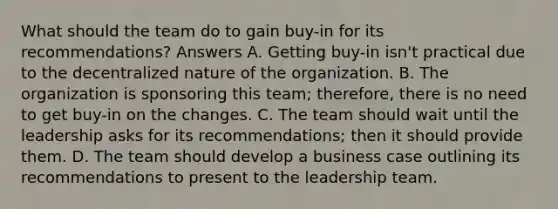 What should the team do to gain buy-in for its recommendations? Answers A. Getting buy-in isn't practical due to the decentralized nature of the organization. B. The organization is sponsoring this team; therefore, there is no need to get buy-in on the changes. C. The team should wait until the leadership asks for its recommendations; then it should provide them. D. The team should develop a business case outlining its recommendations to present to the leadership team.