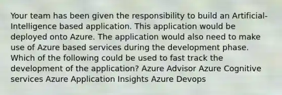 Your team has been given the responsibility to build an Artificial-Intelligence based application. This application would be deployed onto Azure. The application would also need to make use of Azure based services during the development phase. Which of the following could be used to fast track the development of the application? Azure Advisor Azure Cognitive services Azure Application Insights Azure Devops