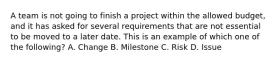 A team is not going to finish a project within the allowed budget, and it has asked for several requirements that are not essential to be moved to a later date. This is an example of which one of the following? A. Change B. Milestone C. Risk D. Issue