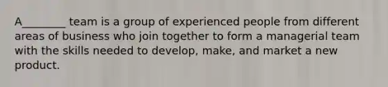 A________ team is a group of experienced people from different areas of business who join together to form a managerial team with the skills needed to develop, make, and market a new product.