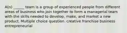 A(n) ______ team is a group of experienced people from different areas of business who join together to form a managerial team with the skills needed to develop, make, and market a new product. Multiple choice question. creative franchise business entrepreneurial