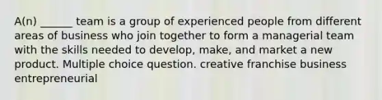 A(n) ______ team is a group of experienced people from different areas of business who join together to form a managerial team with the skills needed to develop, make, and market a new product. Multiple choice question. creative franchise business entrepreneurial