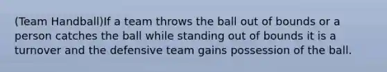 (Team Handball)If a team throws the ball out of bounds or a person catches the ball while standing out of bounds it is a turnover and the defensive team gains possession of the ball.