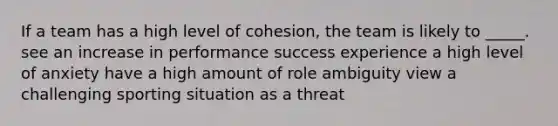 If a team has a high level of cohesion, the team is likely to _____. see an increase in performance success experience a high level of anxiety have a high amount of role ambiguity view a challenging sporting situation as a threat