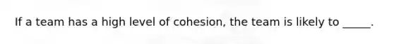 If a team has a high level of cohesion, the team is likely to _____.