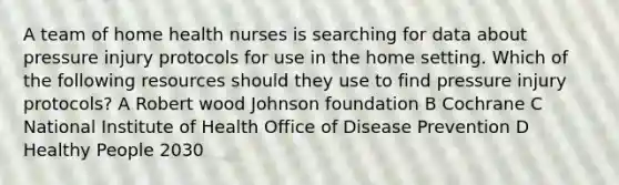 A team of home health nurses is searching for data about pressure injury protocols for use in the home setting. Which of the following resources should they use to find pressure injury protocols? A Robert wood Johnson foundation B Cochrane C National Institute of Health Office of Disease Prevention D Healthy People 2030