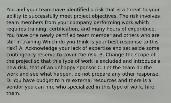 You and your team have identified a risk that is a threat to your ability to successfully meet project objectives. The risk involves team members from your company performing work which requires training, certification, and many hours of experience. You have one newly certified team member and others who are still in training Which do you think is your best response to this risk? A. Acknowledge your lack of expertise and set aside some contingency reserve to cover the risk. B. Change the scope of the project so that this type of work is excluded and introduce a new risk, that of an unhappy sponsor C. Let the team do the work and see what happen, do not prepare any other response. D. You have budget to hire external resources and there is a vendor you can hire who specialized in this type of work, hire them.