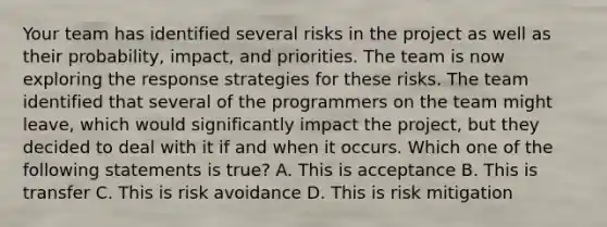 Your team has identified several risks in the project as well as their probability, impact, and priorities. The team is now exploring the response strategies for these risks. The team identified that several of the programmers on the team might leave, which would significantly impact the project, but they decided to deal with it if and when it occurs. Which one of the following statements is true? A. This is acceptance B. This is transfer C. This is risk avoidance D. This is risk mitigation