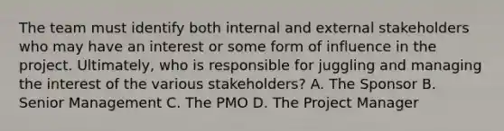 The team must identify both internal and external stakeholders who may have an interest or some form of influence in the project. Ultimately, who is responsible for juggling and managing the interest of the various stakeholders? A. The Sponsor B. Senior Management C. The PMO D. The Project Manager