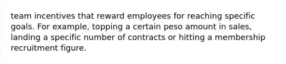 team incentives that reward employees for reaching specific goals. For example, topping a certain peso amount in sales, landing a specific number of contracts or hitting a membership recruitment figure.