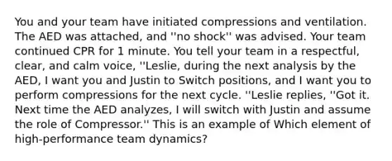 You and your team have initiated compressions and ventilation. The AED was attached, and ''no shock'' was advised. Your team continued CPR for 1 minute. You tell your team in a respectful, clear, and calm voice, ''Leslie, during the next analysis by the AED, I want you and Justin to Switch positions, and I want you to perform compressions for the next cycle. ''Leslie replies, ''Got it. Next time the AED analyzes, I will switch with Justin and assume the role of Compressor.'' This is an example of Which element of high-performance team dynamics?