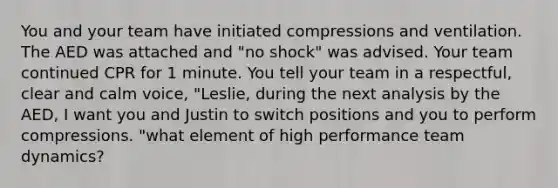 You and your team have initiated compressions and ventilation. The AED was attached and "no shock" was advised. Your team continued CPR for 1 minute. You tell your team in a respectful, clear and calm voice, "Leslie, during the next analysis by the AED, I want you and Justin to switch positions and you to perform compressions. "what element of high performance team dynamics?