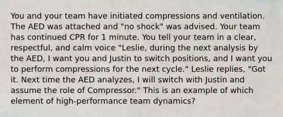 You and your team have initiated compressions and ventilation. The AED was attached and "no shock" was advised. Your team has continued CPR for 1 minute. You tell your team in a clear, respectful, and calm voice "Leslie, during the next analysis by the AED, I want you and Justin to switch positions, and I want you to perform compressions for the next cycle." Leslie replies, "Got it. Next time the AED analyzes, I will switch with Justin and assume the role of Compressor." This is an example of which element of high-performance team dynamics?