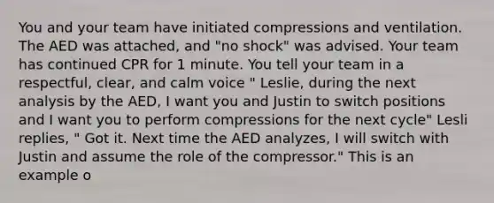 You and your team have initiated compressions and ventilation. The AED was attached, and "no shock" was advised. Your team has continued CPR for 1 minute. You tell your team in a respectful, clear, and calm voice " Leslie, during the next analysis by the AED, I want you and Justin to switch positions and I want you to perform compressions for the next cycle" Lesli replies, " Got it. Next time the AED analyzes, I will switch with Justin and assume the role of the compressor." This is an example o