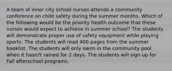 A team of inner city school nurses attends a community conference on child safety during the summer months. Which of the following would be the priority health outcome that these nurses would expect to achieve in summer school? The students will demonstrate proper use of safety equipment while playing sports. The students will read 400 pages from the summer booklist. The students will only swim in the community pool when it hasn?t rained for 2 days. The students will sign up for Fall afterschool programs.