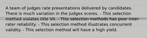 A team of judges rate presentations delivered by candidates. There is much variation in the judges scores. - This selection method violates title VII. - This selection methods has poor inter-rater reliability. - This selection method illustrates concurrent validity. - This selection method will have a high yield.