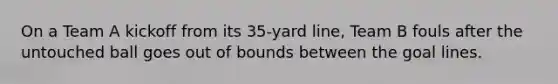 On a Team A kickoff from its 35-yard line, Team B fouls after the untouched ball goes out of bounds between the goal lines.