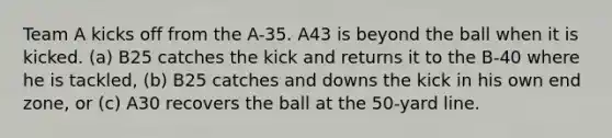 Team A kicks off from the A-35. A43 is beyond the ball when it is kicked. (a) B25 catches the kick and returns it to the B-40 where he is tackled, (b) B25 catches and downs the kick in his own end zone, or (c) A30 recovers the ball at the 50-yard line.