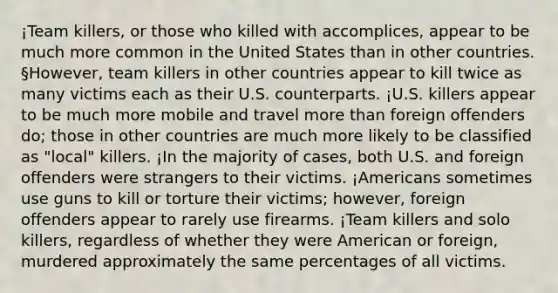 ¡Team killers, or those who killed with accomplices, appear to be much more common in the United States than in other countries. §However, team killers in other countries appear to kill twice as many victims each as their U.S. counterparts. ¡U.S. killers appear to be much more mobile and travel more than foreign offenders do; those in other countries are much more likely to be classified as "local" killers. ¡In the majority of cases, both U.S. and foreign offenders were strangers to their victims. ¡Americans sometimes use guns to kill or torture their victims; however, foreign offenders appear to rarely use firearms. ¡Team killers and solo killers, regardless of whether they were American or foreign, murdered approximately the same percentages of all victims.