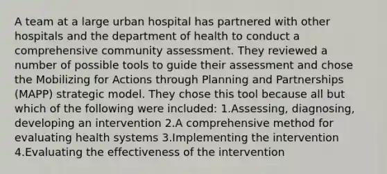 A team at a large urban hospital has partnered with other hospitals and the department of health to conduct a comprehensive community assessment. They reviewed a number of possible tools to guide their assessment and chose the Mobilizing for Actions through Planning and Partnerships (MAPP) strategic model. They chose this tool because all but which of the following were included: 1.Assessing, diagnosing, developing an intervention 2.A comprehensive method for evaluating health systems 3.Implementing the intervention 4.Evaluating the effectiveness of the intervention