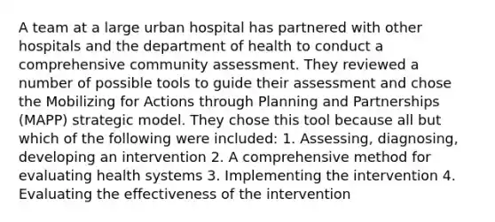 A team at a large urban hospital has partnered with other hospitals and the department of health to conduct a comprehensive community assessment. They reviewed a number of possible tools to guide their assessment and chose the Mobilizing for Actions through Planning and Partnerships (MAPP) strategic model. They chose this tool because all but which of the following were included: 1. Assessing, diagnosing, developing an intervention 2. A comprehensive method for evaluating health systems 3. Implementing the intervention 4. Evaluating the effectiveness of the intervention